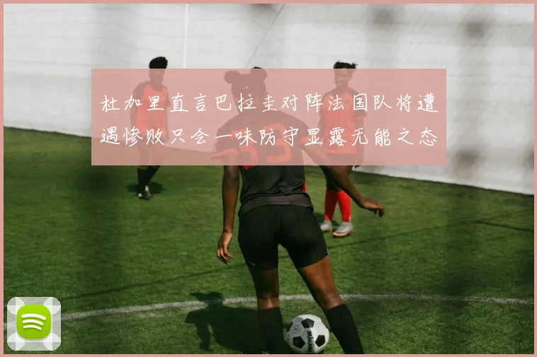 杜加里直言巴拉圭对阵法国队将遭遇惨败只会一味防守显露无能之态
