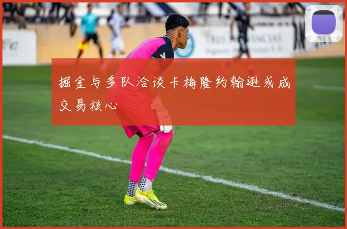 掘金与多队洽谈卡梅隆约翰逊或成交易核心