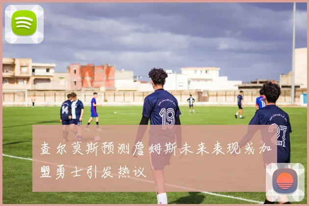 查尔莫斯预测詹姆斯未来表现或加盟勇士引发热议
