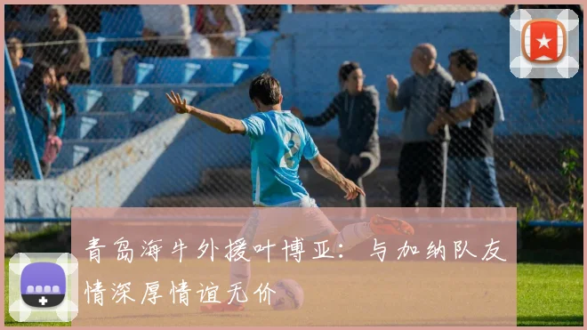 青岛海牛外援叶博亚：与加纳队友情深厚情谊无价