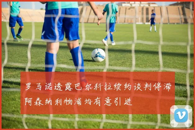 罗马诺透露巴尔科拉续约谈判停滞阿森纳利物浦均有意引进