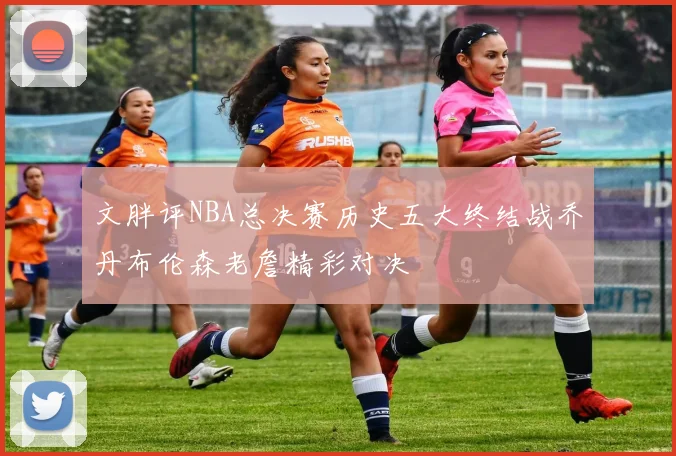 文胖评NBA总决赛历史五大终结战乔丹布伦森老詹精彩对决