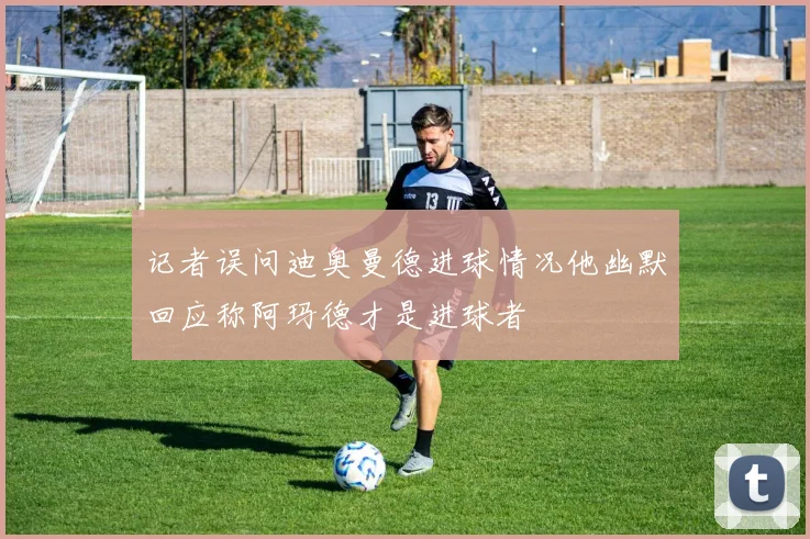 记者误问迪奥曼德进球情况他幽默回应称阿玛德才是进球者