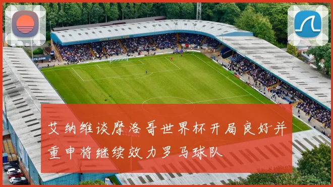 艾纳维谈摩洛哥世界杯开局良好并重申将继续效力罗马球队