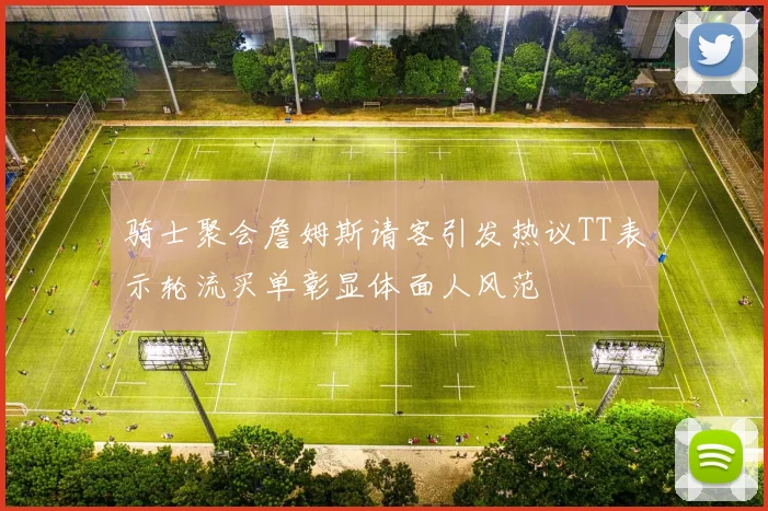 骑士聚会詹姆斯请客引发热议TT表示轮流买单彰显体面人风范