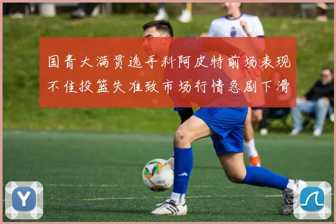 国青大满贯选手科阿皮特前场表现不佳投篮失准致市场行情急剧下滑
