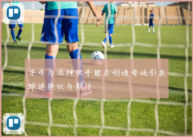 字母与汤神联手能否创造奇迹引发球迷热议与期待